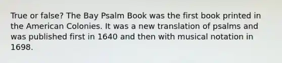 True or false? The Bay Psalm Book was the first book printed in the American Colonies. It was a new translation of psalms and was published first in 1640 and then with musical notation in 1698.