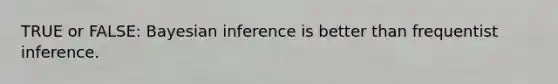 TRUE or FALSE: Bayesian inference is better than frequentist inference.