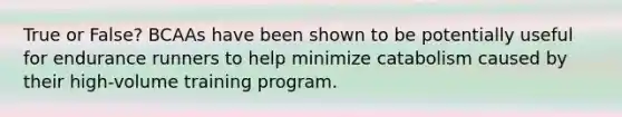True or False? BCAAs have been shown to be potentially useful for endurance runners to help minimize catabolism caused by their high-volume training program.