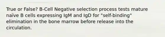 True or False? B-Cell Negative selection process tests mature naïve B cells expressing IgM and IgD for "self-binding" elimination in the bone marrow before release into the circulation.