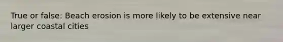 True or false: Beach erosion is more likely to be extensive near larger coastal cities