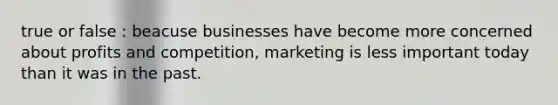 true or false : beacuse businesses have become more concerned about profits and competition, marketing is less important today than it was in the past.