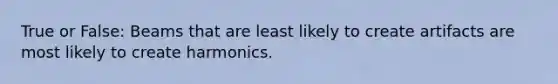 True or False: Beams that are least likely to create artifacts are most likely to create harmonics.