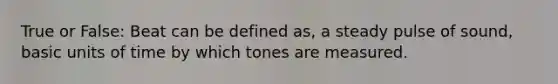 True or False: Beat can be defined as, a steady pulse of sound, basic units of time by which tones are measured.