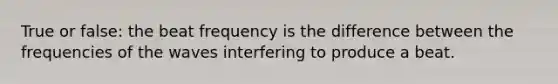 True or false: the beat frequency is the difference between the frequencies of the waves interfering to produce a beat.