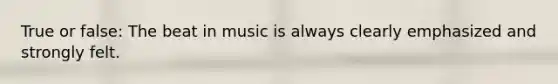 True or false: The beat in music is always clearly emphasized and strongly felt.