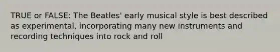 TRUE or FALSE: The Beatles' early musical style is best described as experimental, incorporating many new instruments and recording techniques into rock and roll