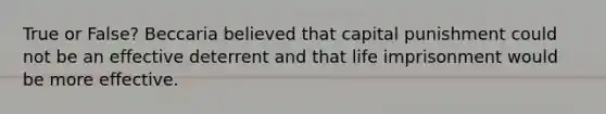 True or False? Beccaria believed that capital punishment could not be an effective deterrent and that life imprisonment would be more effective.