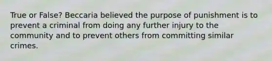 True or False? Beccaria believed the purpose of punishment is to prevent a criminal from doing any further injury to the community and to prevent others from committing similar crimes.