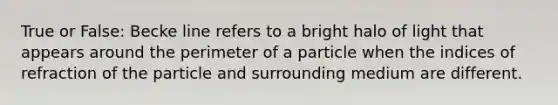 True or False: Becke line refers to a bright halo of light that appears around the perimeter of a particle when the indices of refraction of the particle and surrounding medium are different.