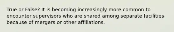 True or False? It is becoming increasingly more common to encounter supervisors who are shared among separate facilities because of mergers or other affiliations.