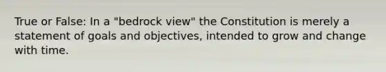 True or False: In a "bedrock view" the Constitution is merely a statement of goals and objectives, intended to grow and change with time.