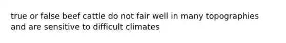 true or false beef cattle do not fair well in many topographies and are sensitive to difficult climates