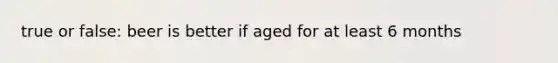 true or false: beer is better if aged for at least 6 months