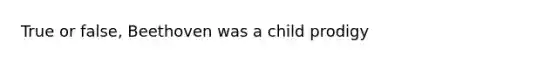 True or false, Beethoven was a child prodigy