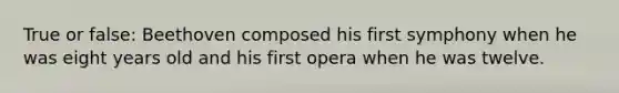 True or false: Beethoven composed his first symphony when he was eight years old and his first opera when he was twelve.