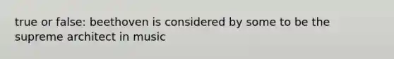 true or false: beethoven is considered by some to be the supreme architect in music