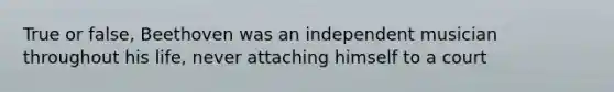 True or false, Beethoven was an independent musician throughout his life, never attaching himself to a court