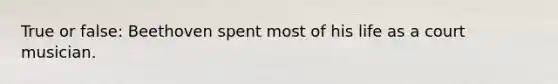 True or false: Beethoven spent most of his life as a court musician.