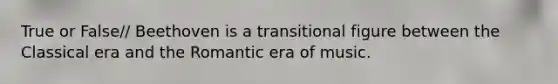 True or False// Beethoven is a transitional figure between the Classical era and the Romantic era of music.