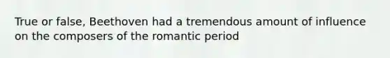 True or false, Beethoven had a tremendous amount of influence on the composers of the romantic period