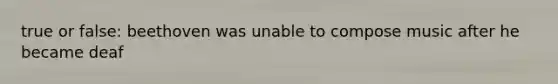 true or false: beethoven was unable to compose music after he became deaf