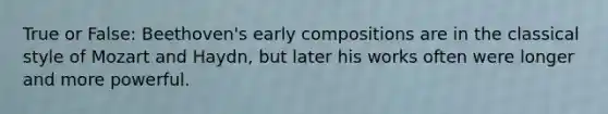 True or False: Beethoven's early compositions are in the classical style of Mozart and Haydn, but later his works often were longer and more powerful.