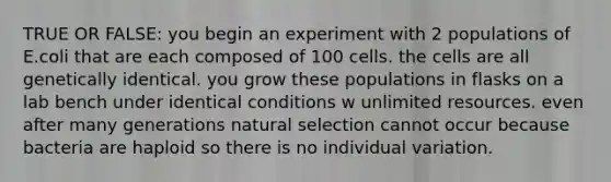 TRUE OR FALSE: you begin an experiment with 2 populations of E.coli that are each composed of 100 cells. the cells are all genetically identical. you grow these populations in flasks on a lab bench under identical conditions w unlimited resources. even after many generations natural selection cannot occur because bacteria are haploid so there is no individual variation.