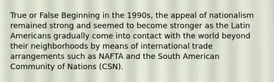 True or False Beginning in the 1990s, the appeal of nationalism remained strong and seemed to become stronger as the Latin Americans gradually come into contact with the world beyond their neighborhoods by means of international trade arrangements such as NAFTA and the South American Community of Nations (CSN).