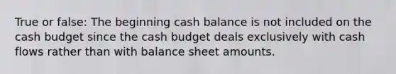 True or false: The beginning cash balance is not included on the <a href='https://www.questionai.com/knowledge/k5eyRVQLz3-cash-budget' class='anchor-knowledge'>cash budget</a> since the cash budget deals exclusively with cash flows rather than with balance sheet amounts.