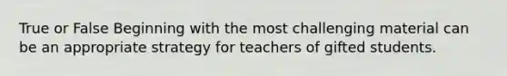 True or False Beginning with the most challenging material can be an appropriate strategy for teachers of gifted students.