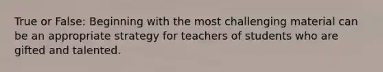 True or False: Beginning with the most challenging material can be an appropriate strategy for teachers of students who are gifted and talented.