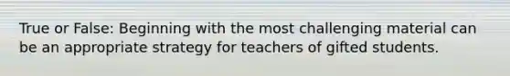 True or False: Beginning with the most challenging material can be an appropriate strategy for teachers of gifted students.