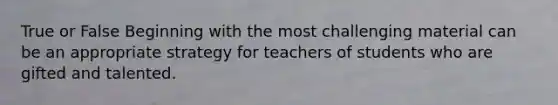 True or False Beginning with the most challenging material can be an appropriate strategy for teachers of students who are gifted and talented.