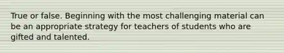 True or false. Beginning with the most challenging material can be an appropriate strategy for teachers of students who are gifted and talented.