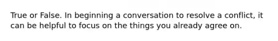 True or False. In beginning a conversation to resolve a conflict, it can be helpful to focus on the things you already agree on.
