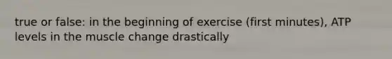 true or false: in the beginning of exercise (first minutes), ATP levels in the muscle change drastically