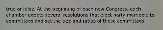 true or false. At the beginning of each new Congress, each chamber adopts several resolutions that elect party members to committees and set the size and ratios of those committees.