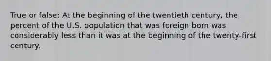 True or false: At the beginning of the twentieth century, the percent of the U.S. population that was foreign born was considerably less than it was at the beginning of the twenty-first century.