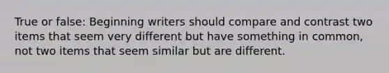 True or false: Beginning writers should compare and contrast two items that seem very different but have something in common, not two items that seem similar but are different.