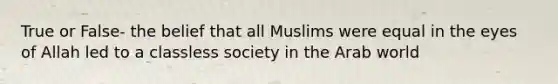 True or False- the belief that all Muslims were equal in the eyes of Allah led to a classless society in the Arab world