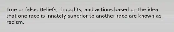 True or false: Beliefs, thoughts, and actions based on the idea that one race is innately superior to another race are known as racism.