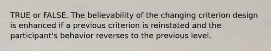 TRUE or FALSE. The believability of the changing criterion design is enhanced if a previous criterion is reinstated and the participant's behavior reverses to the previous level.