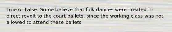 True or False: Some believe that folk dances were created in direct revolt to the court ballets, since the working class was not allowed to attend these ballets