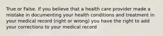 True or False. If you believe that a health care provider made a mistake in documenting your health conditions and treatment in your medical record (right or wrong) you have the right to add your corrections to your medical record