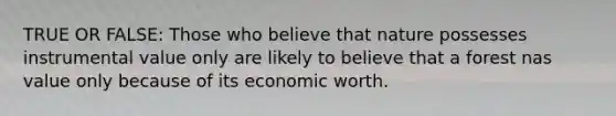 TRUE OR FALSE: Those who believe that nature possesses instrumental value only are likely to believe that a forest nas value only because of its economic worth.