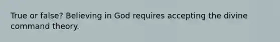 True or false? Believing in God requires accepting the divine command theory.