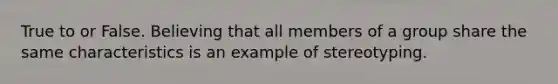 True to or False. Believing that all members of a group share the same characteristics is an example of stereotyping.