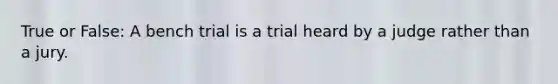 True or False: A bench trial is a trial heard by a judge rather than a jury.