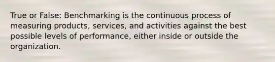 True or False: Benchmarking is the continuous process of measuring products, services, and activities against the best possible levels of performance, either inside or outside the organization.